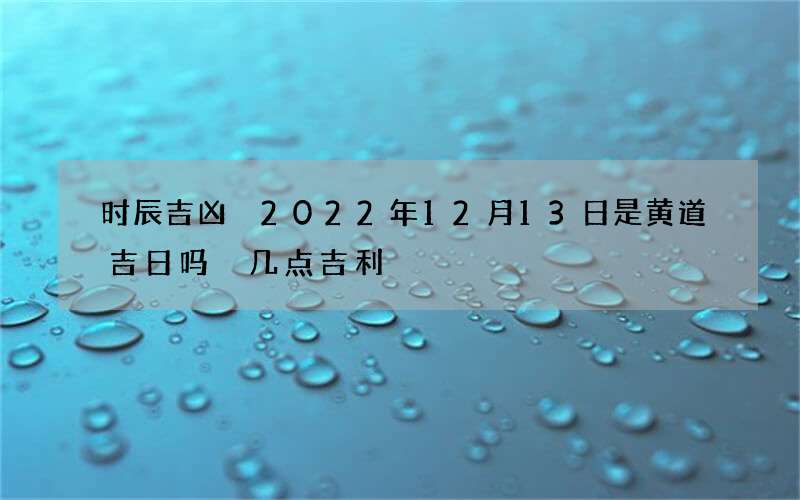 时辰吉凶 2022年12月13日是黄道吉日吗 几点吉利